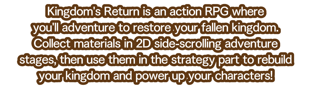 Kingdom's Return is an action RPG where you'll adventure to restore your fallen kingdom. Collect materials in 2D side-scrolling adventure stages, then use them in the strategy part to rebuild your kingdom and power up your characters!