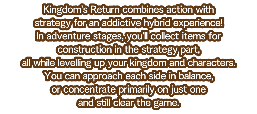 Kingdom's Return combines action with strategy for an addictive hybrid experience!　In adventure stages, you'll collect items for construction in the strategy part, all while levelling up your kingdom and characters.　You can approach each side in balance, or concentrate primarily on just one and still clear the game.