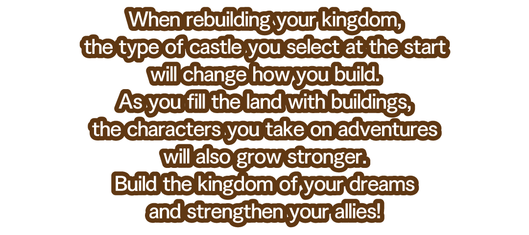 When rebuilding your kingdom, the type of castle you select at the start will change how you build.　As you fill the land with buildings, the characters you take on adventures will also grow stronger.　Build the kingdom of your dreams and strengthen your allies!