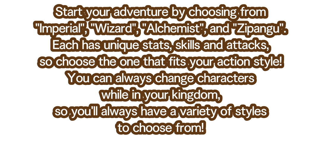 Start your adventure by choosing from Imperial, Wizard, Alchemist, and Zipangu.　Each has unique stats, skills and attacks, so choose the one that fits your action style!　You can always change characters while in your kingdom, so you'll always have a variety of styles to choose from!