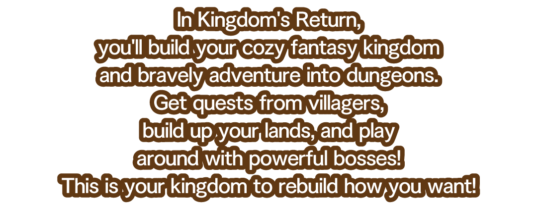 In Kingdom's Return, you'll build your cozy fantasy kingdom and bravely adventure into dungeons.　Get quests from villagers, build up your lands, and play around with powerful bosses!　This is your kingdom to rebuild how you want!