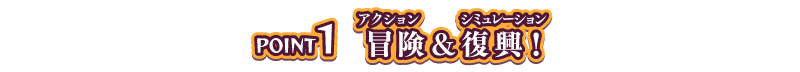 POINT1 冒険（ルビ：アクション）＆復興（ルビ：シミュレーション）！