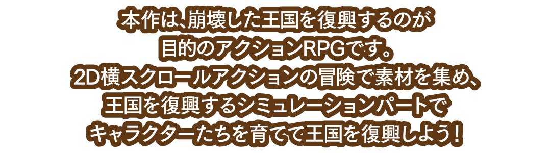 本作は、崩壊した王国を復興するのが目的のアクションRPGです。2D横スクロールアクションの冒険で素材を集め、王国を復興するシミュレーションパートでキャラクターたちを育てて王国を復興しよう！
