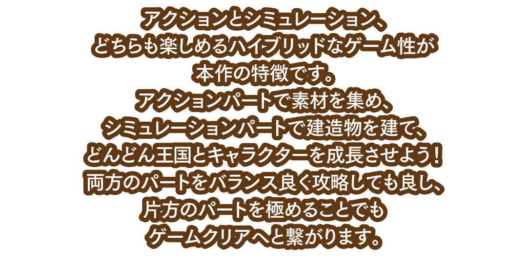 アクションとシミュレーション、どちらも楽しめるハイブリッドなゲーム性が本作の特徴です。アクションパートで素材を集め、シミュレーションパートで建造物を建て、どんどん王国とキャラクターを成長させよう！両方のパートをバランス良く攻略しても良し、片方のパートを極めることでもゲームクリアへと繋がります。
