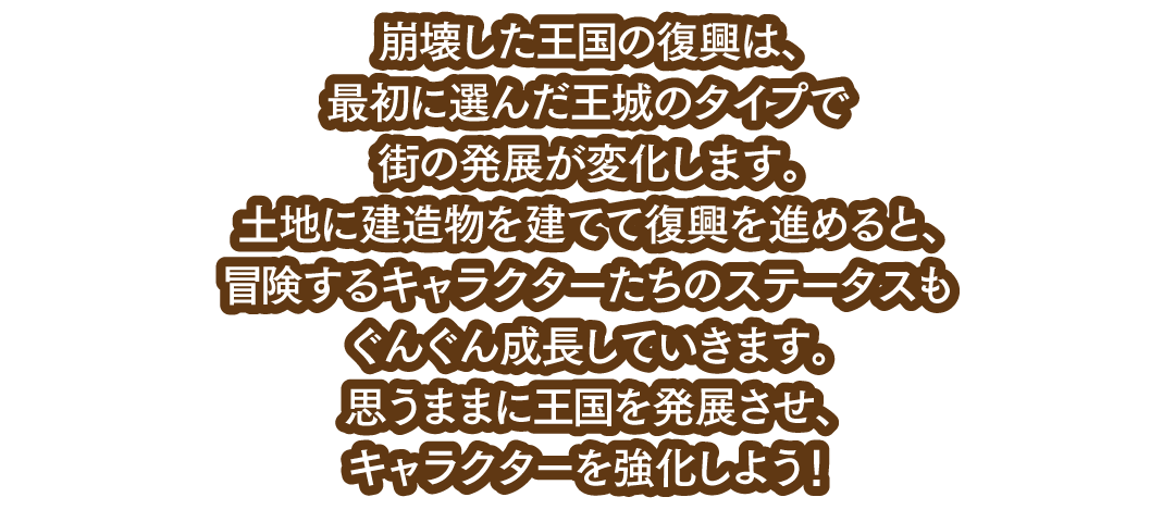 崩壊した王国の復興は、最初に選んだ王城のタイプで街の発展が変化します。土地に建造物を建てて復興を進めると、冒険するキャラクターたちのステータスもぐんぐん成長していきます。思うままに王国を発展させ、キャラクターを強化しよう！