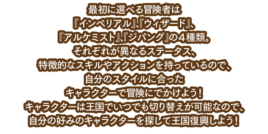 最初に選べる冒険者は『インペリアル』、『ウィザード』、『アルケミスト』、『ジパング』の４種類。それぞれが異なるステータス、特徴的なスキルやアクションを持っているので、自分のスタイルに合ったキャラクターで冒険にでかけよう！キャラクターは王国でいつでも切り替えが可能なので、自分の好みのキャラクターを探して王国復興しよう！