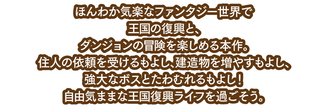 ほんわか気楽なファンタジー世界で王国の復興と、ダンジョンの冒険を楽しめる本作。住人の依頼を受けるもよし、建造物を増やすもよし、強大なボスとたわむれるもよし！自由気ままな王国復興ライフを過ごそう。