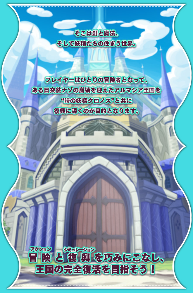 そこは剣と魔法、そして妖精たちの住まう世界。プレイヤーはひとりの冒険者となって、ある日突然ナゾの崩壊を迎えたアルマシア王国を“時の妖精クロノス”と共に復興に導くのが目的となります。冒険（アクション）と復興（シミュレーション）を巧みにこなし、王国の完全復活を目指そう！
