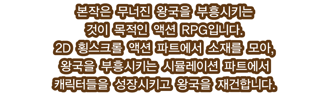 본작은 무너진 왕국을 부흥시키는 것이 목적인 액션 RPG입니다. 2D 횡스크롤 액션 파트에서 소재를 모아, 왕국을 부흥시키는 시뮬레이션 파트에서 캐릭터들을 성장시키고 왕국을 재건합니다.