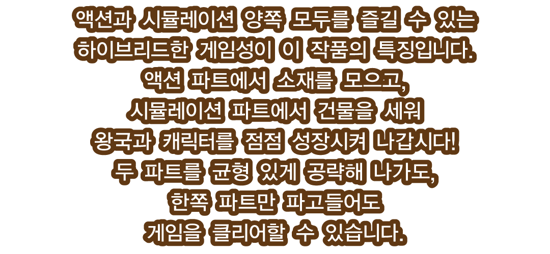 액션과 시뮬레이션 양쪽 모두를 즐길 수 있는 하이브리드한 게임성이 이 작품의 특징입니다.