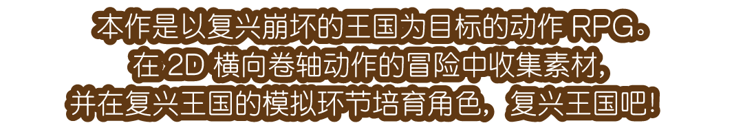 本作是以复兴崩坏的王国为目标的动作RPG。在2D横向卷轴动作的冒险中收集素材，并在复兴王国的模拟环节培育角色，复兴王国吧！