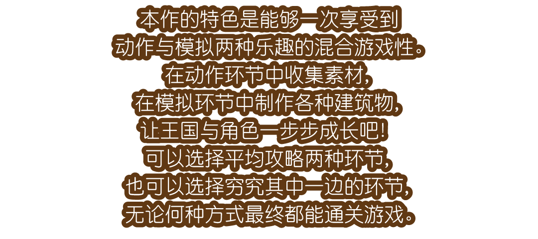 本作的特色是能够一次享受到动作与模拟两种乐趣的混合游戏性。在动作环节中收集素材，在模拟环节中制作各种建筑物，让王国与角色一步步成长吧！可以选择平均攻略两种环节，也可以选择穷究其中一边的环节，无论何种方式最终都能通关游戏。