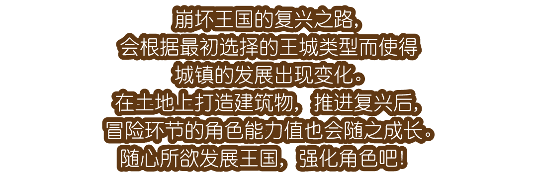 崩坏王国的复兴之路，会根据最初选择的王城类型而使得城镇的发展出现变化。在土地上打造建筑物，推进复兴后，冒险环节的角色能力值也会随之成长。随心所欲发展王国，强化角色吧！