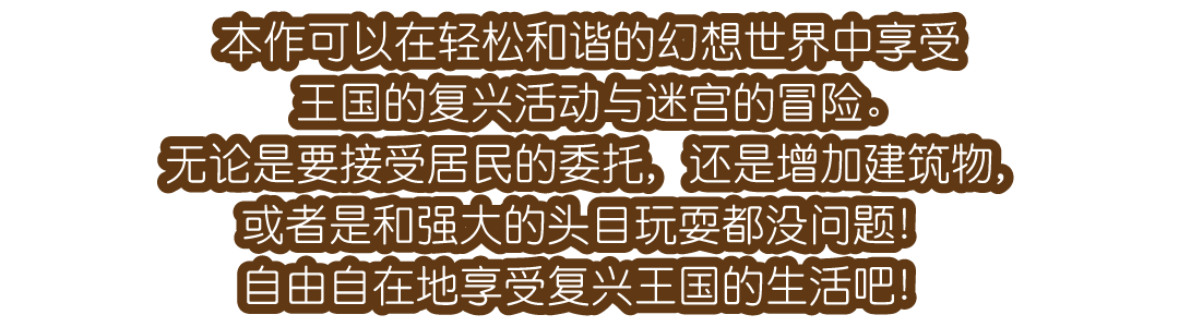 本作可以在轻松和谐的幻想世界中享受王国的复兴活动与迷宫的冒险。无论是要接受居民的委托，还是增加建筑物，或者是和强大的头目玩耍都没问题！自由自在地享受复兴王国的生活吧！