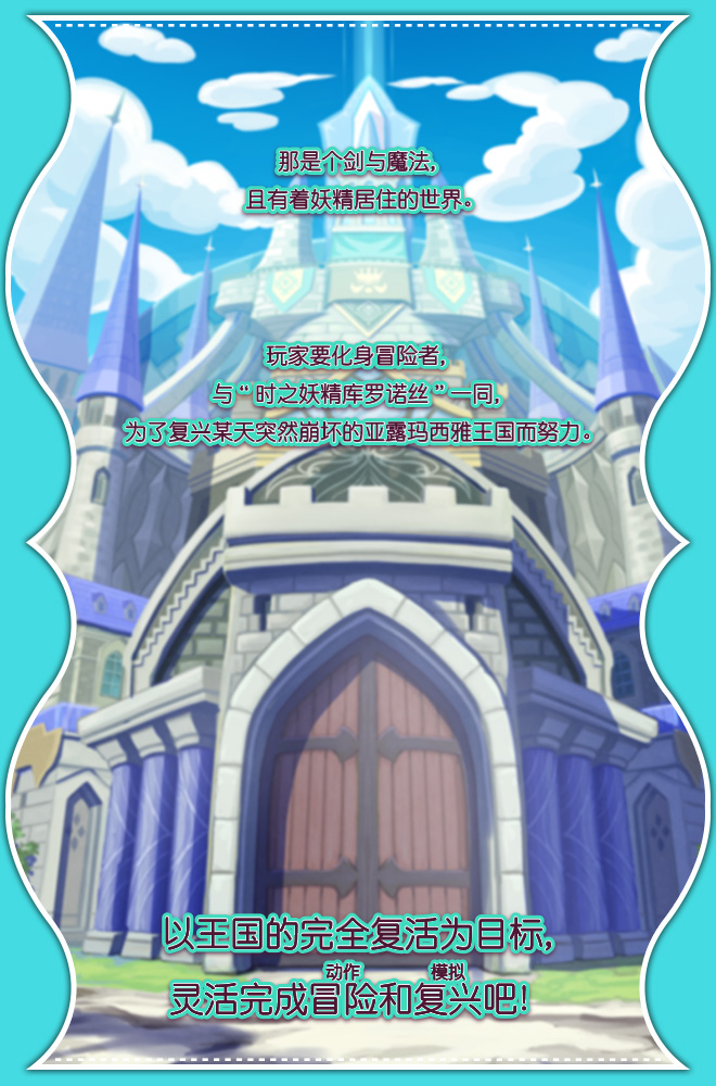 那是个剑与魔法，且有着妖精居住的世界。玩家要化身冒险者，与“时之妖精库罗诺丝”一同，为了复兴某天突然崩坏的亚露玛西雅王国努力。以王国的完全复活为目标，灵活完成冒险（动作）和复兴（模拟）吧！