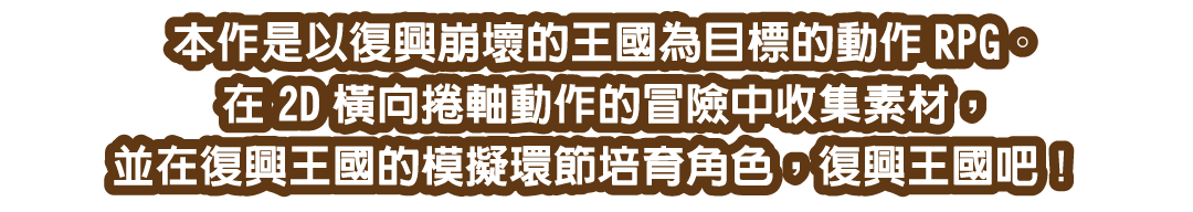 本作是以復興崩壞的王國為目標的動作RPG。在2D橫向捲軸動作的冒險中收集素材，並在復興王國的模擬環節培育角色，復興王國吧！