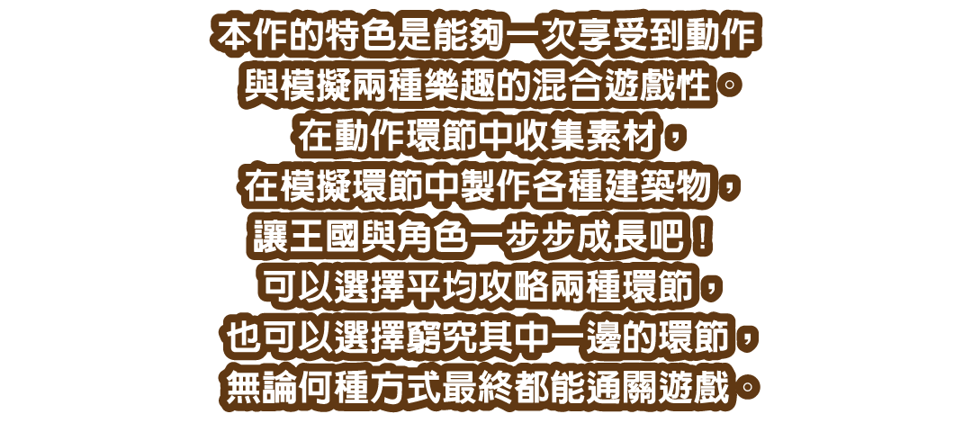 本作的特色是能夠一次享受到動作與模擬兩種樂趣的混合遊戲性。在動作環節中收集素材，在模擬環節中製作各種建築物，讓王國與角色一步步成長吧！可以選擇平均攻略兩種環節，也可以選擇窮究其中一邊的環節，無論何種方式最終都能通關遊戲。