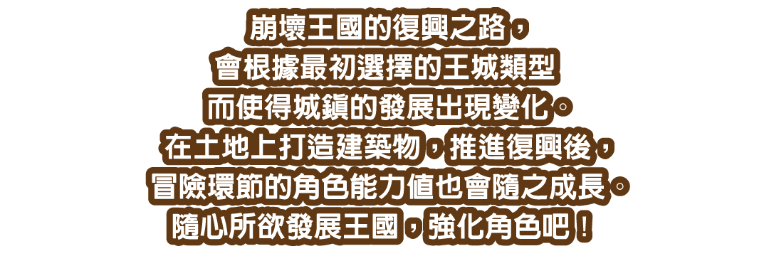 崩壞王國的復興之路，會根據最初選擇的王城類型而使得城鎮的發展出現變化。在土地上打造建築物，推進復興後，冒險環節的角色能力值也會隨之成長。隨心所欲發展王國，強化角色吧！