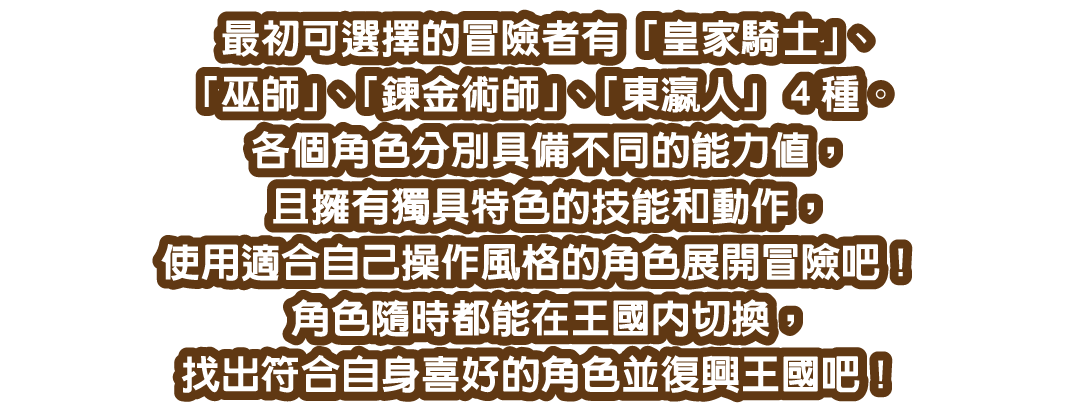 最初可選擇的冒險者有「皇家騎士」、「巫師」、「鍊金術師」、「東瀛人」４種。各個角色分別具備不同的能力值，且擁有獨具特色的技能和動作，使用適合自己操作風格的角色展開冒險吧！
角色隨時都能在王國內切換，找出符合自身喜好的角色並復興王國吧！