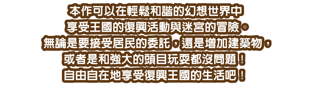 本作可以在輕鬆和諧的幻想世界中享受王國的復興活動與迷宮的冒險。無論是要接受居民的委託，還是增加建築物，或者是和強大的頭目玩耍都沒問題！自由自在地享受復興王國的生活吧！